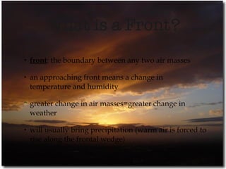 What is a Front? front : the boundary between any two air masses an approaching front means a change in  temperature and humidity greater change in air masses=greater change in weather will usually bring precipitation (warm air is forced to rise along the frontal wedge) 