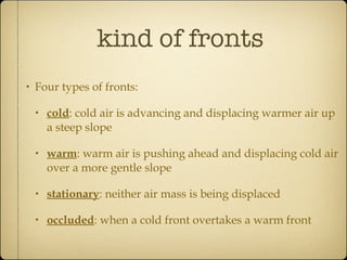kind of fronts Four types of fronts: cold : cold air is advancing and displacing warmer air up a steep slope warm : warm air is pushing ahead and displacing cold air over a more gentle slope stationary : neither air mass is being displaced occluded : when a cold front overtakes a warm front 