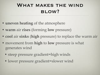 What makes the wind blow? uneven heating  of the atmosphere warm  air  rises  (forming  low  pressure) cool  air  sinks  ( high  pressure) to replace the warm air movement from  high  to  low  pressure is what generates wind steep pressure gradient=high winds lower pressure gradient=slower wind 
