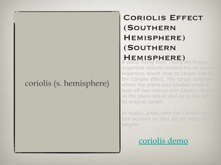 Coriolis Effect (Southern Hemisphere) (Southern Hemisphere) A plane flying from Tierra del Fuego, Argentina directly toward Rio de Janeiro, Argentina would miss its target due to the Coriolis effect. The target location where the plane was headed when it took off has moved with Earth's rotation, so the plane would end up to the left of its original target. In reality, pilots take the Coriolis effect into account so they do not miss their targets coriolis (s. hemisphere) coriolis demo 