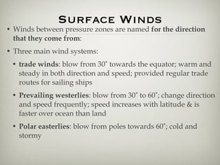 Surface Winds Winds between pressure zones are named  for the direction that they come from : Three main wind systems: trade winds : blow from 30˚ towards the equator; warm and steady in both direction and speed; provided regular trade routes for sailing ships Prevailing westerlies : blow from 30˚ to 60˚; change direction and speed frequently; speed increases with latitude & is faster over ocean than land  Polar easterlies : blow from poles towards 60˚; cold and stormy 