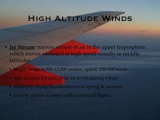 High Altitude Winds Jet Stream : narrow stream of air in the upper troposphere which moves eastward at high speed-usually in middle latitudes height range: 6,000-12,000 meters, speed: 150-300 knots dips account for cold polar air in US during winter related to strong thunderstorms in spring & summer used by planes to assist with eastbound flights 