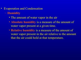 • Evaporation and Condensation
– Humidity
• The amount of water vapor in the air
• Absolute humidity is a measure of the amount of
water vapor present at a given time.
• Relative humidity is a measure of the amount of
water vapor present in the air relative to the amount
that the air could hold at that temperature.
 