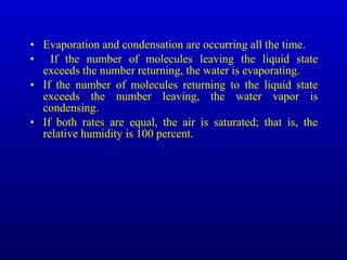 • Evaporation and condensation are occurring all the time.
• If the number of molecules leaving the liquid state
exceeds the number returning, the water is evaporating.
• If the number of molecules returning to the liquid state
exceeds the number leaving, the water vapor is
condensing.
• If both rates are equal, the air is saturated; that is, the
relative humidity is 100 percent.
 