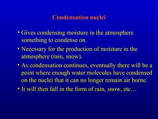 Condensation nuclei
• Gives condensing moisture in the atmosphere
something to condense on.
• Necessary for the production of moisture in the
atmosphere (rain, snow).
• As condensation continues, eventually there will be a
point where enough water molecules have condensed
on the nuclei that it can no longer remain air borne.
• It will then fall in the form of rain, snow, etc…
 
