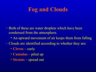 Fog and Clouds
– Both of these are water droplets which have been
condensed from the atmosphere.
• An upward movement of air keeps them from falling
– Clouds are identified according to whether they are:
• Cirrus – curly
• Cumulus – piled up
• Stratus – spread out
 