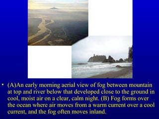 • (A)An early morning aerial view of fog between mountain
at top and river below that developed close to the ground in
cool, moist air on a clear, calm night. (B) Fog forms over
the ocean where air moves from a warm current over a cool
current, and the fog often moves inland.
 