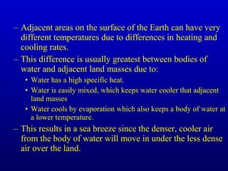 – Adjacent areas on the surface of the Earth can have very
different temperatures due to differences in heating and
cooling rates.
– This difference is usually greatest between bodies of
water and adjacent land masses due to:
• Water has a high specific heat.
• Water is easily mixed, which keeps water cooler that adjacent
land masses
• Water cools by evaporation which also keeps a body of water at
a lower temperature.
– This results in a sea breeze since the denser, cooler air
from the body of water will move in under the less dense
air over the land.
 