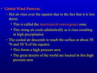 • Global Wind Patterns
– Hot air rises over the equator due to the fact that it is less
dense.
• This is called the intertropical convergence zone.
• This rising air cools adiabatically as it rises resulting
in high precipitation
– The cooled air descends to reach the surface at about 30
O
N and 30 O
S of the equator.
• This forms a high pressure area
• The great deserts of the world are located in this high
pressure area
 