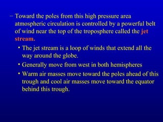 – Toward the poles from this high pressure area
atmospheric circulation is controlled by a powerful belt
of wind near the top of the troposphere called the jet
stream.
• The jet stream is a loop of winds that extend all the
way around the globe.
• Generally move from west in both hemispheres
• Warm air masses move toward the poles ahead of this
trough and cool air masses move toward the equator
behind this trough.
 