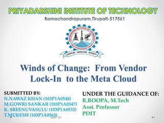 Winds of Change: From Vendor
Lock-In to the Meta Cloud
SUBMITTED BY:
N.NAWAZ KHAN (103P1A0548)
M.GOWRI SANKAR (103P1A0547)
K. SREENUVASULU (103P1A0532)
T.MUKESH (103P1A0563)
UNDER THE GUIDANCE OF:
R.ROOPA, M.Tech
Asst. Professor
PDIT
pdit, tpt 1
 