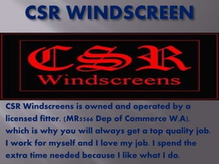 CSR WINDSCREEN
CSR Windscreens is owned and operated by a
licensed fitter. (MR5566 Dep of Commerce W.A).
which is why you will always get a top quality job.
I work for myself and I love my job. I spend the
extra time needed because I like what I do.
 