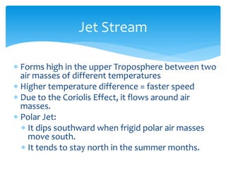 Jet  Stream  

Forms  high  in  the  upper  Troposphere  between  two  
air  masses  of  different  temperatures  
Higher  temperature  difference  =  faster  speed  
Due  to  the  Coriolis  Effect,  it  flows  around  air  
masses.  
Polar  Jet:  
  It  dips  southward  when  frigid  polar  air  masses  
  move  south.  
  It  tends  to  stay  north  in  the  summer  months.  
    
 