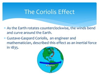 The  Coriolis  Effect  

     As  the  Earth  rotates  counterclockwise,  the  winds  bend  
     and  curve  around  the  Earth.  
     Gustave-­‐Gaspard  Coriolis,    an  engineer  and  
     mathematician,  described  this  effect  as  an  inertial  force  
     in  1835.  
  
 