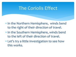 The  Coriolis  Effect  

In  the  Northern  Hemisphere,    winds  bend  
to  the  right  of  their  direction  of  travel.  
In  the  Southern  Hemisphere,  winds  bend  
to  the  left  of  their  direction  of  travel.  

this  works.  
 