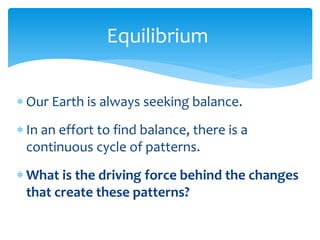 Equilibrium  

     Our  Earth  is  always  seeking  balance.      
       


     In  an  effort  to  find  balance,  there  is  a  
     continuous  cycle  of  patterns.  
  


     What  is  the  driving  force  behind  the  changes  
     that  create  these  patterns?  
 