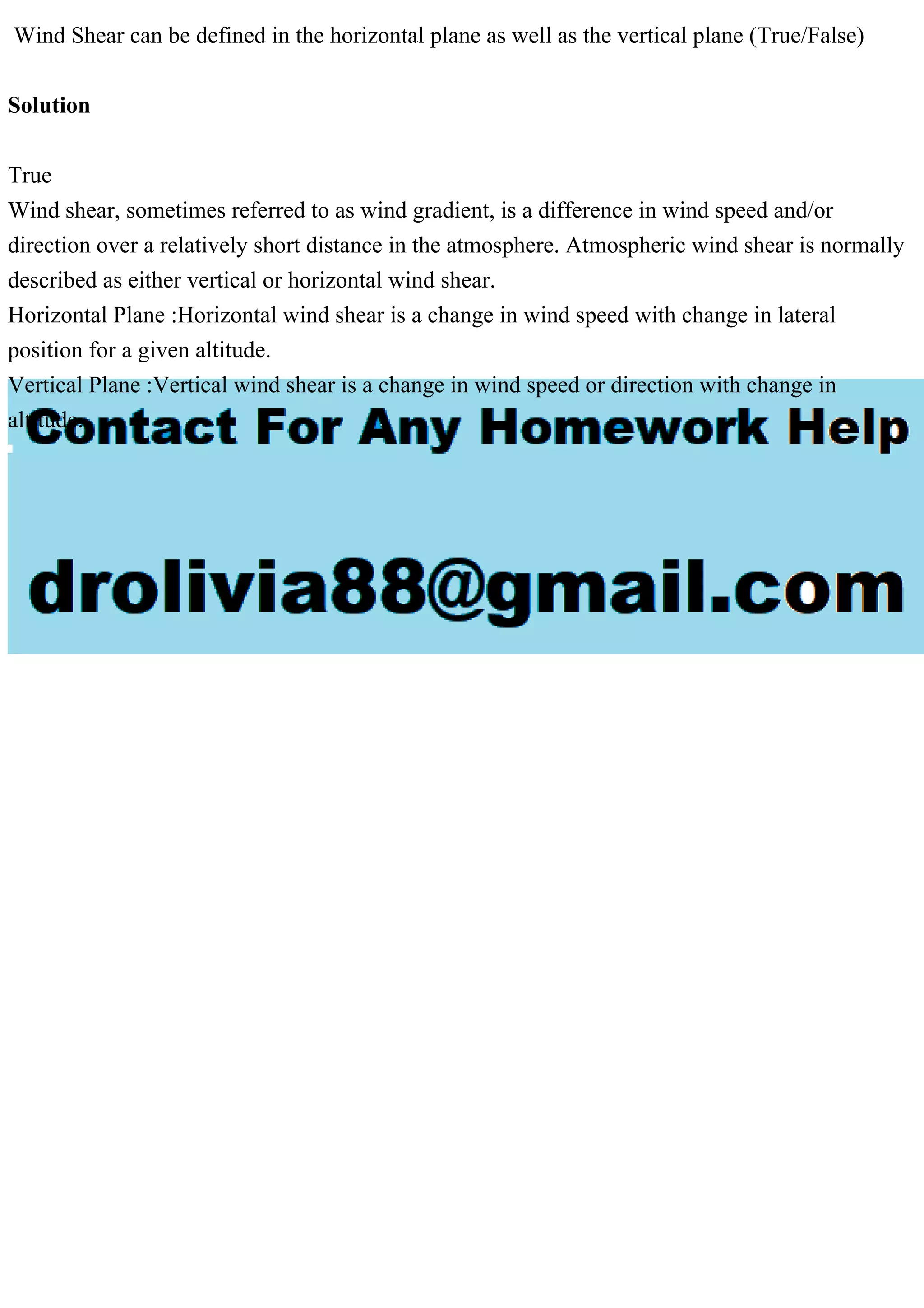 Wind Shear can be defined in the horizontal plane as well as the vertical plane (True/False)
Solution
True
Wind shear, sometimes referred to as wind gradient, is a difference in wind speed and/or
direction over a relatively short distance in the atmosphere. Atmospheric wind shear is normally
described as either vertical or horizontal wind shear.
Horizontal Plane :Horizontal wind shear is a change in wind speed with change in lateral
position for a given altitude.
Vertical Plane :Vertical wind shear is a change in wind speed or direction with change in
altitude.