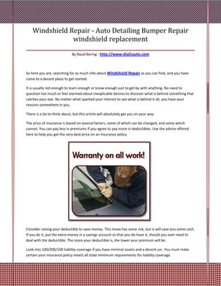 Windshield Repair - Auto Detailing Bumper Repair
                  windshield replacement
_______________________________________________________________
                             By Naud Bering - http://www.dial1auto.com



So here you are, searching for as much info about Windshield Repair as you can find, and you have
come to a decent place to get started.

It is usually not enough to learn enough or know enough just to get by with anything. No need to
question too much or feel alarmed about inexplicable desires to discover what is behind something that
catches your eye. No matter what sparked your interest to see what is behind it all, you have your
reasons somewhere in you.

There is a lot to think about, but this article will absolutely get you on your way.

The price of insurance is based on several factors, some of which can be changed, and some which
cannot. You can pay less in premiums if you agree to pay more in deductibles. Use the advice offered
here to help you get the very best price on an insurance policy.




Consider raising your deductible to save money. This move has some risk, but is will save you some cash.
If you do it, put the extra money in a savings account so that you do have it, should you ever need to
deal with the deductible. The more your deductible is, the lower your premium will be.

Look into 100/200/100 liability coverage if you have minimal assets and a decent car. You must make
certain your insurance policy meets all state minimum requirements for liability coverage.
 