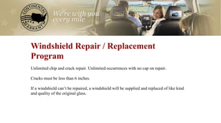 0
Windshield Repair / Replacement
Program
Unlimited chip and crack repair. Unlimited occurrences with no cap on repair.

Cracks must be less than 6 inches.

If a windshield can’t be repaired, a windshield will be supplied and replaced of like kind
and quality of the original glass.
 