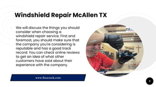 Windshield Repair McAllen TX
￮ We will discuss the things you should
consider when choosing a
windshield repair service. First and
foremost, you should make sure that
the company you're considering is
reputable and has a good track
record. You can check online reviews
to get an idea of what other
customers have said about their
experience with the company.
3
www.fixacrack.com
 
