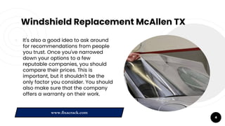 Windshield Replacement McAllen TX
￮ It's also a good idea to ask around
for recommendations from people
you trust. Once you've narrowed
down your options to a few
reputable companies, you should
compare their prices. This is
important, but it shouldn't be the
only factor you consider. You should
also make sure that the company
offers a warranty on their work.
4
www.fixacrack.com
 