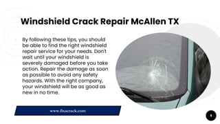 Windshield Crack Repair McAllen TX
￮ By following these tips, you should
be able to find the right windshield
repair service for your needs. Don't
wait until your windshield is
severely damaged before you take
action. Repair the damage as soon
as possible to avoid any safety
hazards. With the right company,
your windshield will be as good as
new in no time.
6
www.fixacrack.com
 