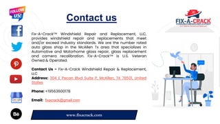 7
7
7
Contact us
Fix-A-Crack™ Windshield Repair and Replacement, LLC,
provides windshield repair and replacements that meet
and/or exceed industry standards. We are the number rated
auto glass shop in the McAllen Tx area that specializes in
Automotive and Motorhome glass repair, glass replacement
and camera recalibration. Fix-A-Crack™ is U.S. Veteran
Owned & Operated.
Contact Us - Fix-A-Crack Windshield Repair & Replacement,
LLC
Address: 304 E Pecan Blvd Suite P, McAllen, TX 78501, United
States
Phone: +19563600178
Email: fixacrack@gmail.com
www.fixacrack.com
 