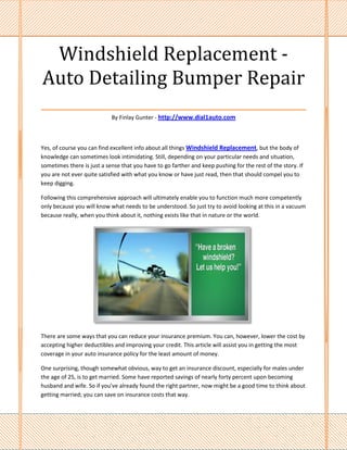 Windshield Replacement -
Auto Detailing Bumper Repair
___________________________________
                            By Finlay Gunter - http://www.dial1auto.com



Yes, of course you can find excellent info about all things Windshield Replacement, but the body of
knowledge can sometimes look intimidating. Still, depending on your particular needs and situation,
sometimes there is just a sense that you have to go farther and keep pushing for the rest of the story. If
you are not ever quite satisfied with what you know or have just read, then that should compel you to
keep digging.

Following this comprehensive approach will ultimately enable you to function much more competently
only because you will know what needs to be understood. So just try to avoid looking at this in a vacuum
because really, when you think about it, nothing exists like that in nature or the world.




There are some ways that you can reduce your insurance premium. You can, however, lower the cost by
accepting higher deductibles and improving your credit. This article will assist you in getting the most
coverage in your auto insurance policy for the least amount of money.

One surprising, though somewhat obvious, way to get an insurance discount, especially for males under
the age of 25, is to get married. Some have reported savings of nearly forty percent upon becoming
husband and wife. So if you've already found the right partner, now might be a good time to think about
getting married; you can save on insurance costs that way.
 