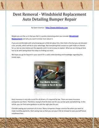 Dent Removal - Windshield Replacement
       Auto Detailing Bumper Repair
________________________________________________
                            By Geert shamlun - http://www.dial1auto.com



Maybe you are like us in that you feel it is pretty interesting when you consider Windshield
Replacement and why you want to know more about it.

If you are comfortable with only knowing just a little bit about this, then that is fine but you can discover
a lot, actually, which will be to your advantage. Not everything that crosses our path holds an interest
for us, but we also realize just the opposite and it is not so easy to explain. What we are driving at here
has to do with taking those first steps to finding out more.

We hope you go far beyond in your search for a solid understanding and knowledge regarding this
timely topic.




Auto insurance is not only crucial for all drivers, it's required by law. There are many insurance
companies out there. Therefore, trying to find the best one for you can be quite overwhelming. In this
article, you can find some guidance to pick the right plan for you.

Consider paying your premium all at once. Many companies charge a service fee when you want to
make monthly payments. Start saving now so that you can pay in full at renewal to save yourself future
installment fees.
 