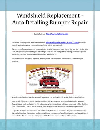 Windshield Replacement -
Auto Detailing Bumper Repair
___________________________________
                            By Guccio Futtrup - http://www.dial1auto.com



You know, so many times we have read about Windshield Replacement Orange County and how
much it is something that comes into one's focus rather unexpectedly.

If you are comfortable with only knowing just a little bit about this, then that is fine but you can discover
a lot, actually, which will be to your advantage. Have you not ever just had the urge to follow-up with
something, and you did not have an immediate reason for it?

Regardless of the motives or need for learning more, the conditions compel us to start looking for
answers.




So just remember that learning as much as possible can begin with this article, but do not stop here.

Insurance is full of very complicated terminology and wording that is regarded as complex. At times,
they can cause such confusion. In this article, every term associated with auto insurance will be clarified.
Your car insurance choices will be smarter ones when you are clear on all of the language involved.

To get the cheapest insurance rate, list all the safety features of your car. Safety features, like security
alarms, help reduce the number of claims made, and companies often offer discounts for having them in
your vehicle. This can save you money even if the features are added to an older vehicle.
 