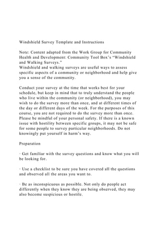 Windshield Survey Template and Instructions
Note: Content adapted from the Work Group for Community
Health and Development: Community Tool Box’s “Windshield
and Walking Surveys.”
Windshield and walking surveys are useful ways to assess
specific aspects of a community or neighborhood and help give
you a sense of the community.
Conduct your survey at the time that works best for your
schedule, but keep in mind that to truly understand the people
who live within the community (or neighborhood), you may
wish to do the survey more than once, and at different times of
the day or different days of the week. For the purposes of this
course, you are not required to do the survey more than once.
Please be mindful of your personal safety. If there is a known
issue with hostility between specific groups, it may not be safe
for some people to survey particular neighborhoods. Do not
knowingly put yourself in harm’s way.
Preparation
· Get familiar with the survey questions and know what you will
be looking for.
· Use a checklist to be sure you have covered all the questions
and observed all the areas you want to.
· Be as inconspicuous as possible. Not only do people act
differently when they know they are being observed, they may
also become suspicious or hostile.
 