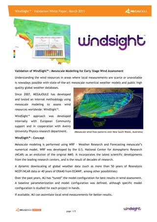 WindSight™ - Validation White Paper, March 2011
page: 1/5
(Mesoscale wind flow patterns over New South Wales, Australia)
Validation of WindSight™ : Mesoscale Modelling for Early Stage Wind Assessment
Understanding the wind resources in areas where local measurements are scarce or unavailable
is nowadays possible with state-of-the-art mesoscale numerical weather models and public high
quality global weather databases.
Since 2007, MEGAJOULE has developed
and tested an internal methodology using
mesoscale modeling to assess wind
resources worldwide: WindSight™.
WindSight™ approach was developed
internally with European Community
support and in cooperation with Aveiro
University Physics research department.
WindSigth™ - Concept
Mesoscale modeling is performed using WRF – Weather Research and Forecasting mesoscale’s
numerical model. WRF was developed by the U.S. National Center for Atmospheric Research
(NCAR) as an evolution of the original MM5. It incorporates the latest scientific developments
from the leading research centers, and is the result of decades of research.
A dynamic downscaling of global weather data (such as more than 50 years of Reanalysis
NCEP/NCAR data or 40 years of ERA40 from ECMWF, among other possibilities)
Over the past years, MJ has “tuned” the model configuration for best results in wind assessment.
A baseline parameterization and model configuration was defined, although specific model
configuration is studied for each project in hands.
If available, MJ can assimilate local wind measurements for better results.
 