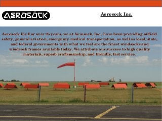 Aerosock Inc. 
Aerosock Inc.For over 25 years, we at Aerosock, Inc., have been providing oilfield 
safety, general aviation, emergency medical transportation, as well as local, state, 
and federal governments with what we feel are the finest windsocks and 
windsock frames available today. We attribute our success to high quality 
materials, superb craftsmanship, and friendly, fast service. 
 