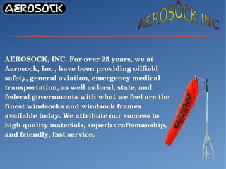 AEROSOCK, INC. For over 25 years, we at 
Aerosock, Inc., have been providing oilfield 
safety, general aviation, emergency medical 
transportation, as well as local, state, and 
federal governments with what we feel are the 
finest windsocks and windsock frames 
available today. We attribute our success to 
high quality materials, superb craftsmanship, 
and friendly, fast service.
 
