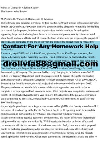 Winds of Change in Klickitat County:
The Harvest Wind Project
M. Phillips, D. Watson, B. Barnes, and H. Feldman
The following case describes a proposal by four Pacific Northwest utilities to build another wind
farm in the Columbia River Gorge. The local county planning director is responsible for deciding
on a permit for the project, but there are organizations and citizens both for and against
approving the permit, including local farmers, environmental groups, county citizens worried
about health and noise effects, and, of course, the local utilities who are proposing the project. If
approved, and completed by the end of the year, the costs of the project could be reduced by
almost a third through a grant by the U.S. Treasury Department.
Introduction
It was early April 2009, and Klickitat County planning director Curt Dreyer was weary but
happy to be writing up his permitting decision. On a tight timeline, he had worked for months
gathering information and vetting the Harvest Wind Project proposal that had been submitted by
four Pacific Northwest consumer owned utilities: the Public Utility District (PUD) No. 1 of
Cowlitz County, the Eugene Water and Electric Board. Lakeview Green Energy. Inc., and
Peninsula Light Company. The pressure had been high: hanging in the balance was a $60.76
million US Treasury Department grant which represented 30 percent of eligible construction
costs, made available through the American Recovery and Reinvestment Act of 2009 (ARRA).
To qualify for the full amount, the wind project had to be completed within the year 2009.
The proposed construction schedule was one of the most aggressive ever and in order to
complete it on time approval had to come in April. Wind projects were complicated and required
months of constructiontypically half a year or more. If Curt approved the project, construction
could commence by early May, concluding by December 2009 at the latest to qualify for the
$60.76 million grant.
Approving the permit was not a forgone conclusion. Although Klickitat County was often called
the capital of wind energy in the Pacific Northwest due to its 14 operating wind farms and its
prime location in the Columbia River Gorge, concerns about wind power among
stakeholdersincluding negative economic, environmental, and health effectswere increasingly
being voiced in the region and nationally. With imperfect information on health effects and
environmental effects, the true costs of wind were uncertain. And yet each new wind proposal
had to be evaluated given leading edge knowledge at the time, and every affected party and
viewpoint had to be taken into consideration before approving or turning down the projects
permit application for the county. Given these concerns and the uncertainty, would the gains to
 