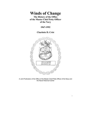 Winds of Change
                     The History of the Office
                of the Master Chief Petty Officer
                           of the Navy

                                 1967-1992

                           Charlotte D. Crist




A Joint Publication of the Office of the Master Chief Petty Officer of the Navy and
                            the Naval Historical Center




                                                                                  i
 