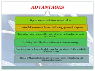 ADVANTAGES
It is standalone renewable electrical energy generation system.
Operation and maintenance cost is low.
Renewable energy sources like, sun, wind,. Are utilized so, no waste
production.
Producing clean, friendly to environment, renewable energy.
Once the system is designed and developed or manufactured, the installation
of system is easy.
No use of Microcontroller or microprocessor , hence, system testing and
understanding is easy.
 