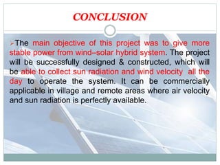 CONCLUSION
The main objective of this project was to give more
stable power from wind–solar hybrid system. The project
will be successfully designed & constructed, which will
be able to collect sun radiation and wind velocity all the
day to operate the system. It can be commercially
applicable in village and remote areas where air velocity
and sun radiation is perfectly available.
 