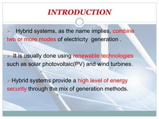 INTRODUCTION
 Hybrid systems, as the name implies, combine
two or more modes of electricity generation .
 It is usually done using renewable technologies
such as solar photovoltaic(PV) and wind turbines.
 Hybrid systems provide a high level of energy
security through the mix of generation methods.
 