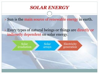 SOLAR ENERGY
Sun is the main source of renewable energy in earth.
Every types of natural beings or things are directly or
indirectly dependent on solar energy.
Solar
irradiation
Solar
arrays
Electricity
generation
 