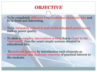 OBJECTIVE
 To be completely different from traditional electricity labs and
to be fresh and interesting.
 To be intimately related to real world industrial power issues
such as power quality.
 To show a complex, interrelated system that is closer to the
“real world” than the usual simple systems covered in
educational labs.
 To motivate learning by introduction such elements as
environmental and economic concerns of practical interest to
the students.
 