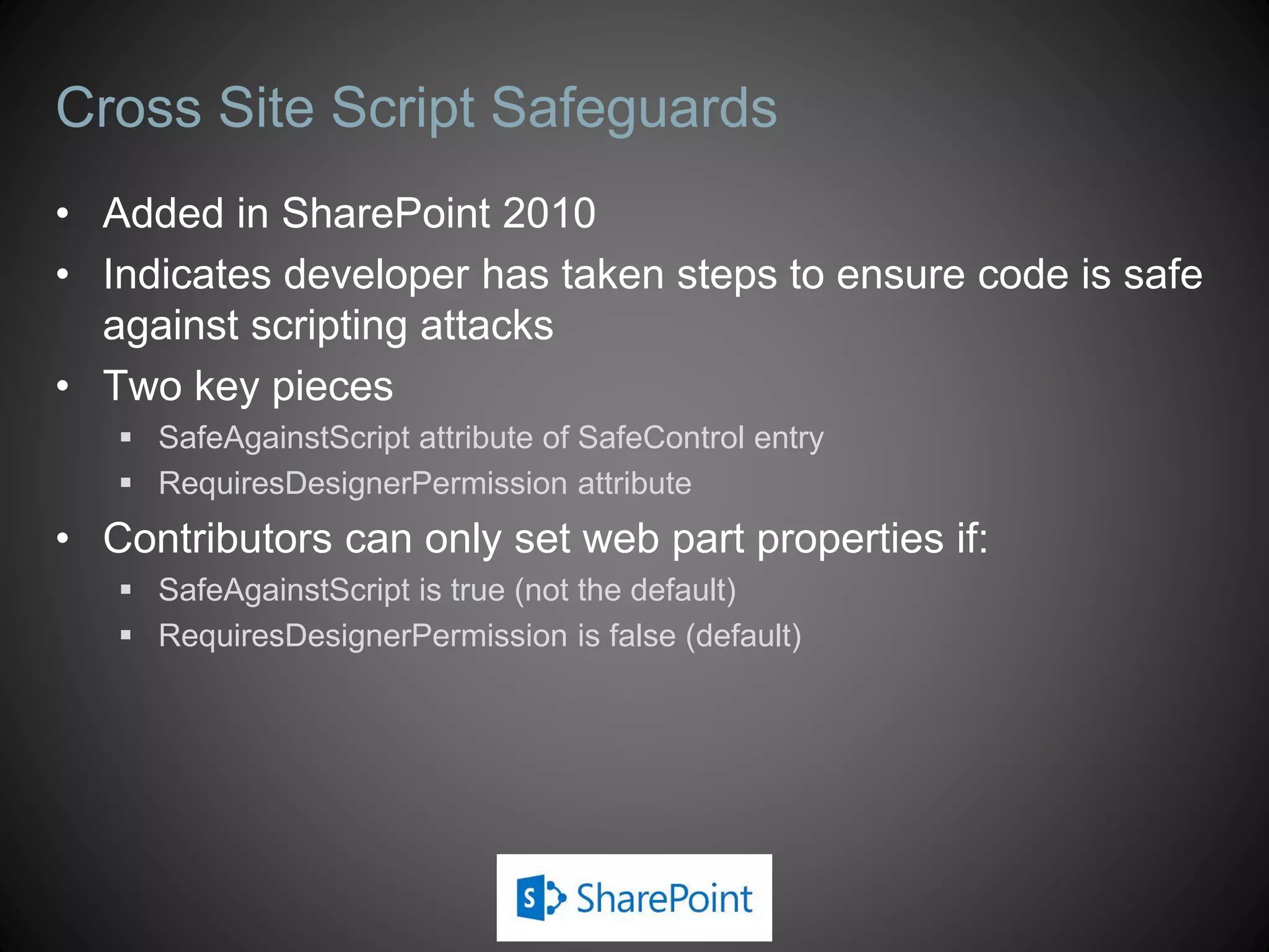 Cross Site Script Safeguards
• Added in SharePoint 2010
• Indicates developer has taken steps to ensure code is safe
  against scripting attacks
• Two key pieces
    SafeAgainstScript attribute of SafeControl entry
    RequiresDesignerPermission attribute
• Contributors can only set web part properties if:
    SafeAgainstScript is true (not the default)
    RequiresDesignerPermission is false (default)
 