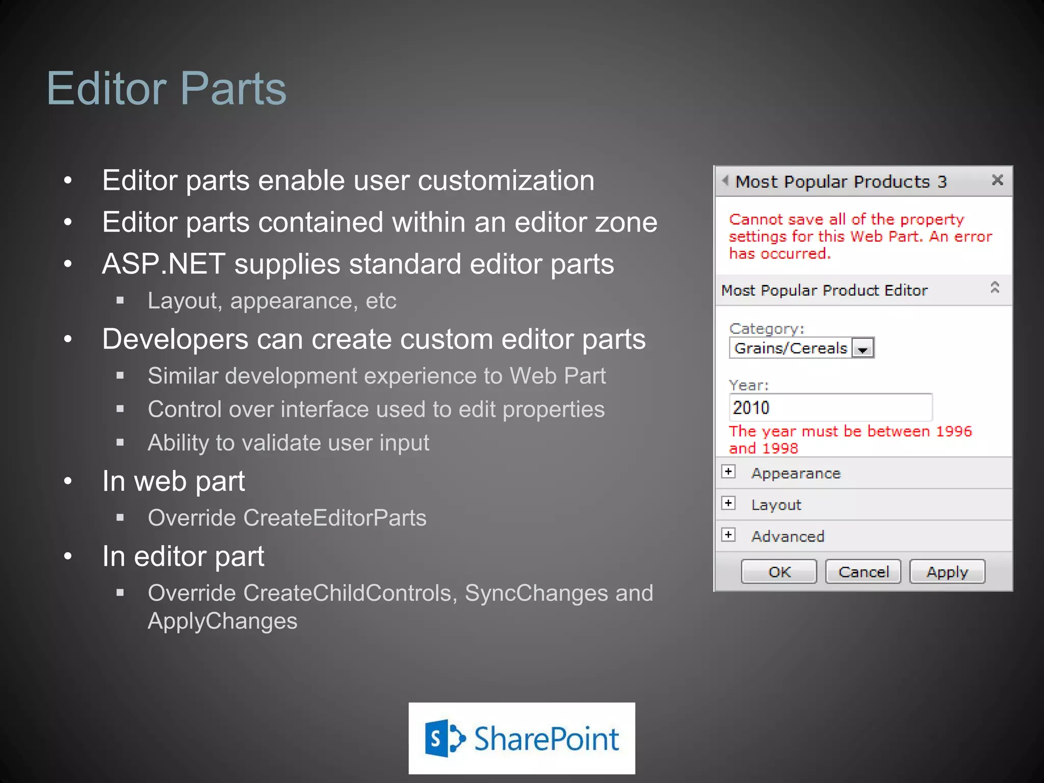 Editor Parts
• Editor parts enable user customization
• Editor parts contained within an editor zone
• ASP.NET supplies standard editor parts
     Layout, appearance, etc
• Developers can create custom editor parts
     Similar development experience to Web Part
     Control over interface used to edit properties
     Ability to validate user input
• In web part
     Override CreateEditorParts
• In editor part
     Override CreateChildControls, SyncChanges and
      ApplyChanges
 