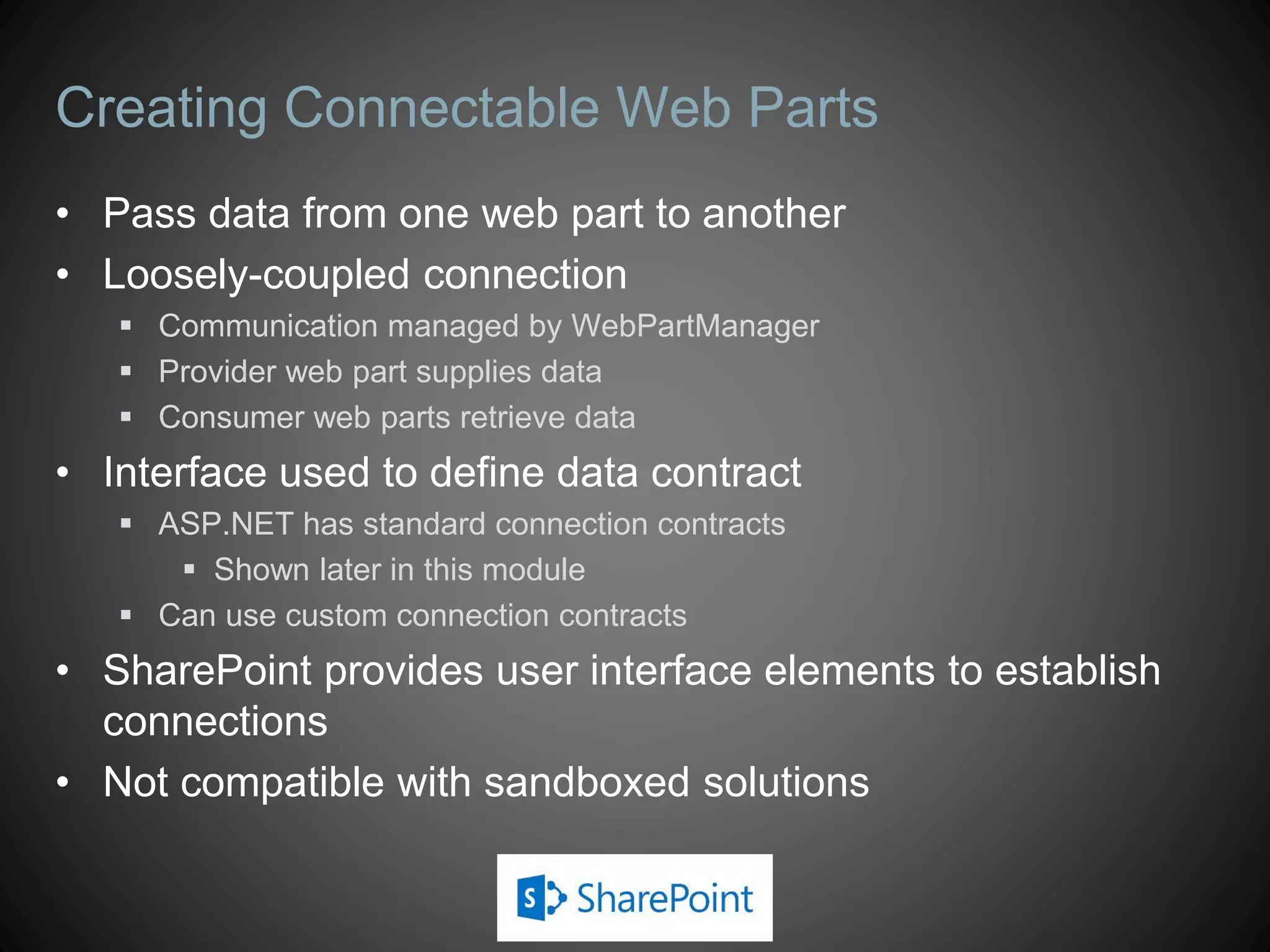 Creating Connectable Web Parts
• Pass data from one web part to another
• Loosely-coupled connection
    Communication managed by WebPartManager
    Provider web part supplies data
    Consumer web parts retrieve data
• Interface used to define data contract
    ASP.NET has standard connection contracts
       Shown later in this module
    Can use custom connection contracts
• SharePoint provides user interface elements to establish
  connections
• Not compatible with sandboxed solutions
 
