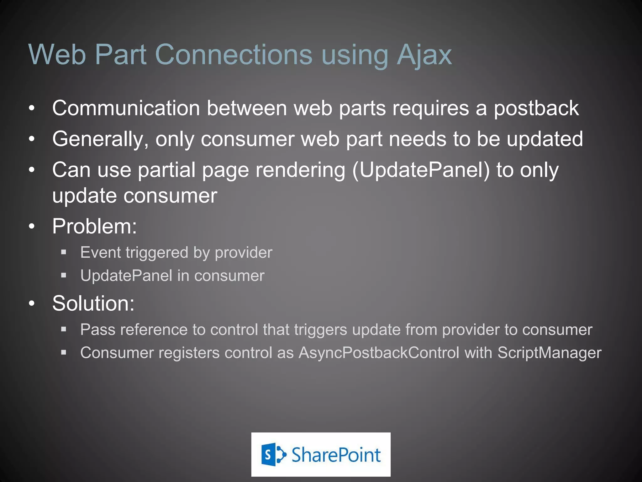 Web Part Connections using Ajax
• Communication between web parts requires a postback
• Generally, only consumer web part needs to be updated
• Can use partial page rendering (UpdatePanel) to only
  update consumer
• Problem:
    Event triggered by provider
    UpdatePanel in consumer
• Solution:
    Pass reference to control that triggers update from provider to consumer
    Consumer registers control as AsyncPostbackControl with ScriptManager
 