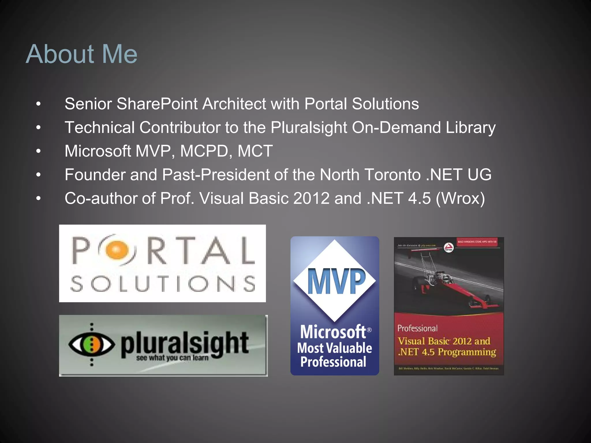 About Me
•   Senior SharePoint Architect with Portal Solutions
•   Technical Contributor to the Pluralsight On-Demand Library
•   Microsoft MVP, MCPD, MCT
•   Founder and Past-President of the North Toronto .NET UG
•   Co-author of Prof. Visual Basic 2012 and .NET 4.5 (Wrox)
 