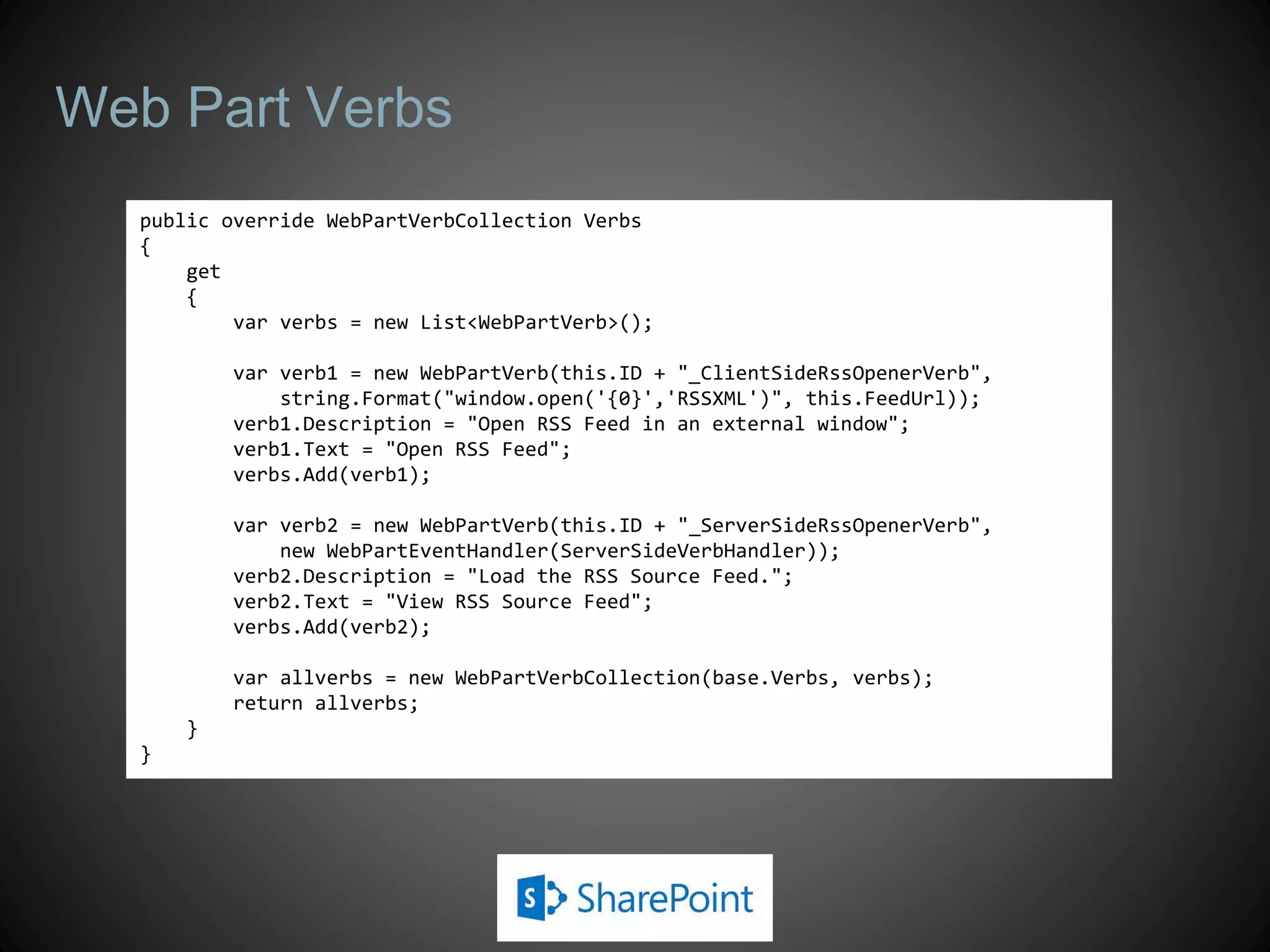 Web Part Verbs
  public override WebPartVerbCollection Verbs
  {
      get
      {
          var verbs = new List<WebPartVerb>();

          var verb1 = new WebPartVerb(this.ID + "_ClientSideRssOpenerVerb",
              string.Format("window.open('{0}','RSSXML')", this.FeedUrl));
          verb1.Description = "Open RSS Feed in an external window";
          verb1.Text = "Open RSS Feed";
          verbs.Add(verb1);

          var verb2 = new WebPartVerb(this.ID + "_ServerSideRssOpenerVerb",
              new WebPartEventHandler(ServerSideVerbHandler));
          verb2.Description = "Load the RSS Source Feed.";
          verb2.Text = "View RSS Source Feed";
          verbs.Add(verb2);

          var allverbs = new WebPartVerbCollection(base.Verbs, verbs);
          return allverbs;
      }
  }
 