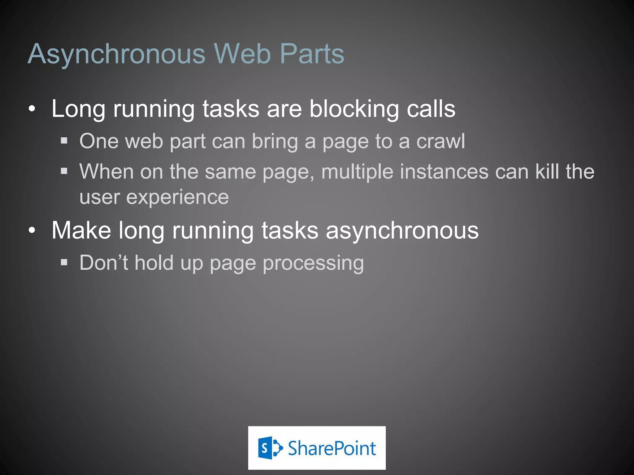 Asynchronous Web Parts
• Long running tasks are blocking calls
   One web part can bring a page to a crawl
   When on the same page, multiple instances can kill the
    user experience
• Make long running tasks asynchronous
   Don’t hold up page processing
 