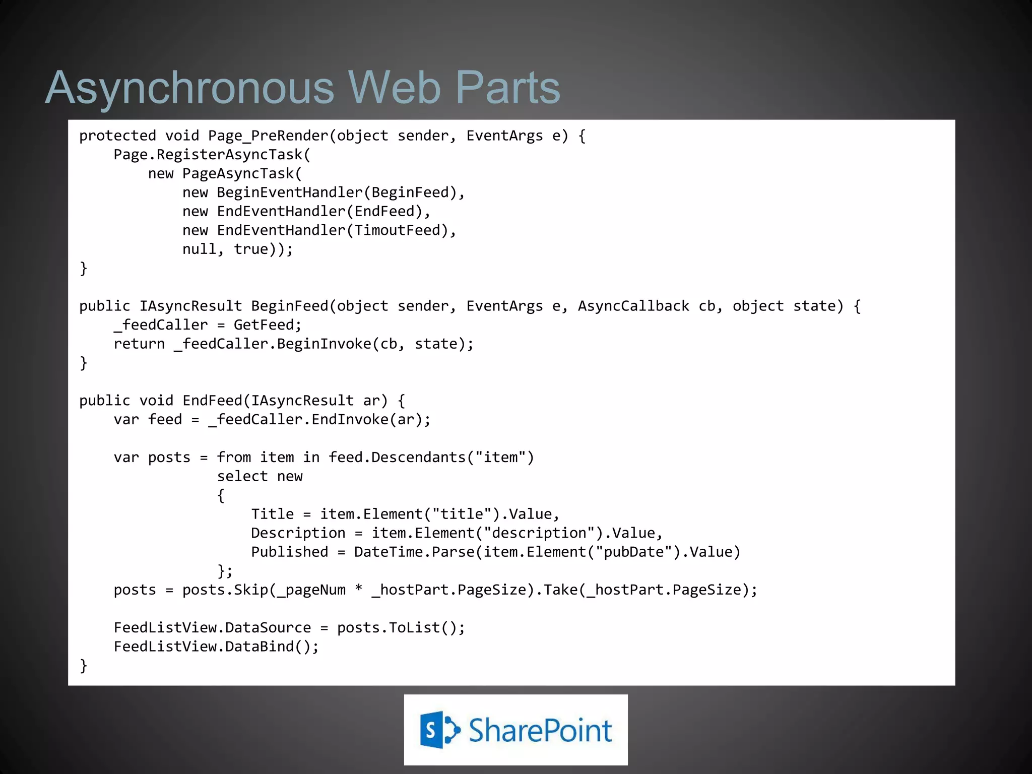 Asynchronous Web Parts
 protected void Page_PreRender(object sender, EventArgs e) {
     Page.RegisterAsyncTask(
         new PageAsyncTask(
             new BeginEventHandler(BeginFeed),
             new EndEventHandler(EndFeed),
             new EndEventHandler(TimoutFeed),
             null, true));
 }

 public IAsyncResult BeginFeed(object sender, EventArgs e, AsyncCallback cb, object state) {
     _feedCaller = GetFeed;
     return _feedCaller.BeginInvoke(cb, state);
 }

 public void EndFeed(IAsyncResult ar) {
     var feed = _feedCaller.EndInvoke(ar);

     var posts = from item in feed.Descendants("item")
                 select new
                 {
                     Title = item.Element("title").Value,
                     Description = item.Element("description").Value,
                     Published = DateTime.Parse(item.Element("pubDate").Value)
                 };
     posts = posts.Skip(_pageNum * _hostPart.PageSize).Take(_hostPart.PageSize);

     FeedListView.DataSource = posts.ToList();
     FeedListView.DataBind();
 }
 