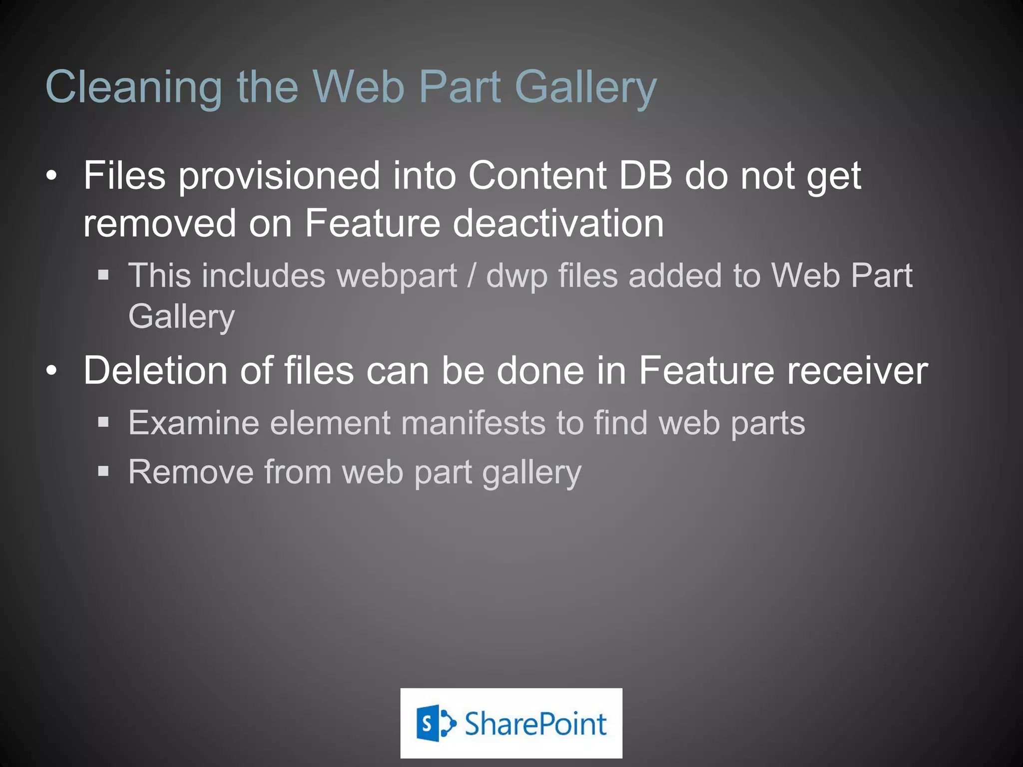 Cleaning the Web Part Gallery
• Files provisioned into Content DB do not get
  removed on Feature deactivation
   This includes webpart / dwp files added to Web Part
    Gallery
• Deletion of files can be done in Feature receiver
   Examine element manifests to find web parts
   Remove from web part gallery
 